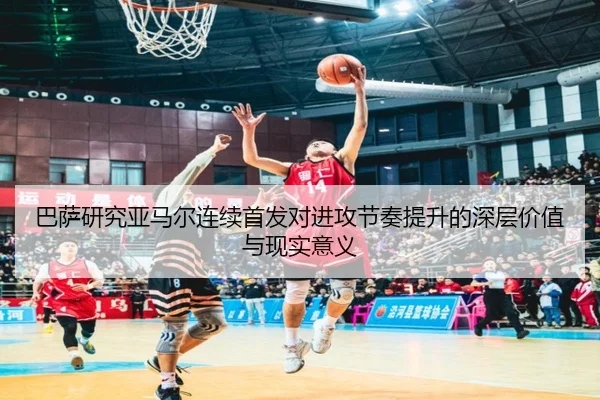 巴萨研究亚马尔连续首发对进攻节奏提升的深层价值与现实意义