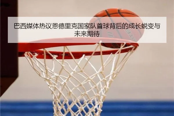 巴西媒体热议恩德里克国家队首球背后的成长蜕变与未来期待