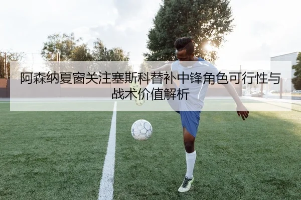 阿森纳夏窗关注塞斯科替补中锋角色可行性与战术价值解析