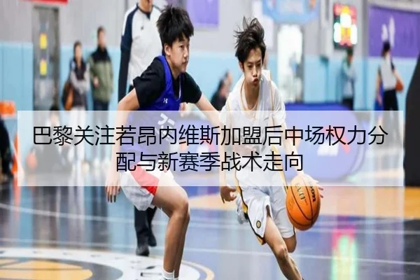 巴黎关注若昂内维斯加盟后中场权力分配与新赛季战术走向