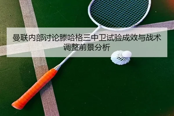 曼联内部讨论滕哈格三中卫试验成效与战术调整前景分析
