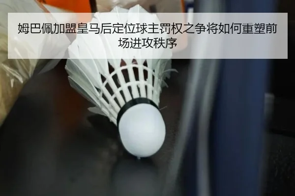 姆巴佩加盟皇马后定位球主罚权之争将如何重塑前场进攻秩序