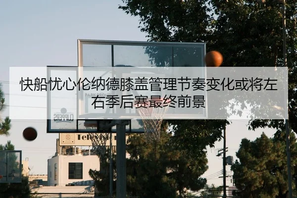 快船忧心伦纳德膝盖管理节奏变化或将左右季后赛最终前景