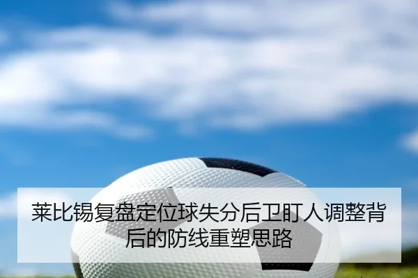 莱比锡复盘定位球失分后卫盯人调整背后的防线重塑思路