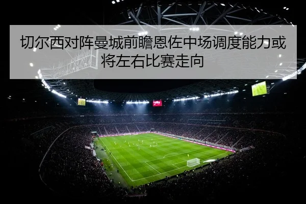 切尔西对阵曼城前瞻恩佐中场调度能力或将左右比赛走向