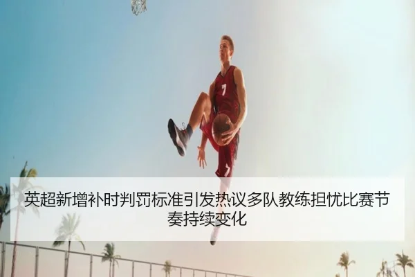 英超新增补时判罚标准引发热议多队教练担忧比赛节奏持续变化